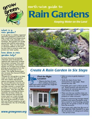 earth-wise guide to

                                         Rain Gardens
                                                                                  Keeping Water on the Land


What is a
rain garden?
A rain garden is a shallow, vegetated
depression designed to absorb and
ﬁlter runoff from hard (impervious)
surfaces like roofs, sidewalks, and
driveways. Rain gardens are usually
planted with colorful native plants
and grasses. They not only provide
an attractive addition to the yard,
but also help to conserve water and
protect our water quality.
How does a rain
garden help?
As Austin becomes increasingly
urbanized, native landscapes are
replaced with impervious surfaces
that prevent rainwater from soak-
ing into the ground. Stormwater          Photo: Mary Ann Ryan - Master Gardener
quickly runs off these hard surfaces,
picking up any pollutants from the
land and carrying them to our
creeks. This rapidly ﬂowing water          Create A Rain Garden in Six Steps
also increases the chances of ﬂood-
ing and erosion.
The goal of a rain garden is to keep                  Find the Right                   Select an area on gently sloping or
water on the land. Rain gardens,                                                       ﬂat land
with their shallow depressions,                       Location
                                                                                       Verify the slope of your lawn
capture stormwater and provide                          Observe the ﬂow of water       (instructions on next page). Slope
for natural inﬁltration into the soil.                  from rooftops, driveways or    should less than 10%
This provides water for the plants       other hard su
                                                    surface and place the raingarden
and helps maintain a constant ﬂow        where this water collects                     If possible, pick a spot in full to partial
of water in our streams through                                                        sun. Shady locations will still work, but
groundwater. They also help ﬁlter                                                      the options for attractive plants are
out pollutants including fertilizers,                                                  more limited in the shade
pesticides, oil, heavy metals and                                                      Make sure that any overﬂow does not
other chemicals that would oth-                                                        cause unintended runoff to a neighbor’s
erwise reach our creeks through                                                        property or other structure
storm drains or drainage ditches.
By reducing the quantity of water                                                      If you are experiencing drainage-related
that runs off your property, rain gar-                                                 problems (e.g. severe foundation prob-
dens help lower the risk of ﬂooding                                                    lems, erosion or local ﬂooding), consider
and erosion.                                                                           placing the rain garden at least 10’ away
                                                                                       from the structure
                                                                                       Avoid areas with utility lines. Be sure to
                                                                                       call 1-800-DIG-TESS (344-8377) to iden-
                                                                                       tify the location of underground utilities
www.growgreen.org                                                                      – the service is free
 