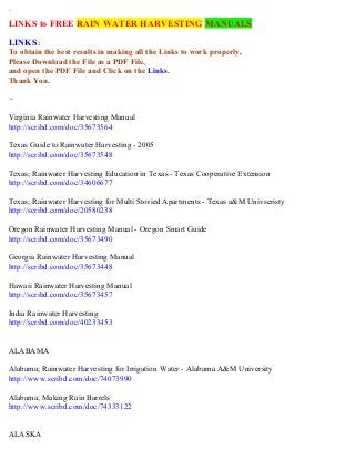 `
LINKS to FREE RAIN WATER HARVESTING MANUALS
LINKS:
To obtain the best results in making all the Links to work properly,
Please Download the File as a PDF File,
and open the PDF File and Click on the Links.
Thank You.
~
Virginia Rainwater Harvesting Manual
http://scribd.com/doc/35673564
Texas Guide to Rainwater Harvesting - 2005
http://scribd.com/doc/35673548
Texas; Rainwater Harvesting Education in Texas - Texas Cooperative Extension
http://scribd.com/doc/34606677
Texas; Rainwater Harvesting for Multi Storied Apartments - Texas a&M Univseristy
http://scribd.com/doc/20580238
Oregon Rainwater Harvesting Manual - Oregon Smart Guide
http://scribd.com/doc/35673490
Georgia Rainwater Harvesting Manual
http://scribd.com/doc/35673448
Hawaii Rainwater Harvesting Manual
http://scribd.com/doc/35673457
India Rainwater Harvesting
http://scribd.com/doc/40233453
ALABAMA
Alabama; Rainwater Harvesting for Irrigation Water - Alabama A&M University
http://www.scribd.com/doc/74073990
Alabama; Making Rain Barrels
http://www.scribd.com/doc/74333122
ALASKA
 