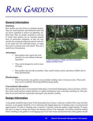 RAIN GARDENS
General Information
Summary
Rain gardens are also known as recharge gardens.
They are small detention and infiltration areas that
use native vegetation to achieve an appealing, aes-
thetic look. They are simple, inexpensive, and easy
to install. Rain gardens are an extremely popular
form of stormwater mitigation, as they are easy
retrofits for existing developments and are well suit-
ed for small sites like individual homes, or larger
sites such as common areas and schools. They are a
small form of bioretention.

Advantages
             Rain gardens only require the work
             necessary for any ordinary landscap-
             ing project.                                A shrub rain garden in Maplewood, Minnesota (Photo:
                                                         Maplewood Public Works)
             They can be designed to work in most
             soil types.

             Rain gardens also provide an aesthetic value, runoff volume control, and attract wildlife such as
             birds and butterflies.

Disadvantages
             If built incorrectly, rain gardens can accumulate standing water or increase erosion. These prob-
             lems can be avoided by following published design guides.

Conventional Alternatives
Rain gardens take the place of conventional landscaping. Conventional landscaping, such as turf grass, will pro-
duce some runoff and may require fertilizers or regular maintenance such as mowing, mulching, etc. Rain gar-
dens do not need fertilizer or pesticides and require only periodic weeding.

Design Information
A rain garden should be kept at least 10 feet downslope from a house, so that any overflow flows away from the
structure. A rain garden should be a 2 to 6 inch deep dish shaped depression if standing water is not desired and
approximately 18 inches if standing water is desired. A typically sized rain garden is approximately 70 square
feet and in a shape or design that follows the drainage system of the landscape. All utilities should be marked
before installing a rain garden to avoid digging up or over water mains and electrical lines. Rain gardens should


                                                         20     Natural Stormwater Management Techniques
 