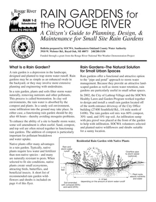 RAIN GARDENS for
                          the ROUGE RIVER
                          A Citizen’s Guide to Planning, Design, &
                          Maintenance for Small Site Rain Gardens
                          Bulletin prepared by SOCWA, Southeastern Oakland County Water Authority
                          3910 W. Webster Rd., Royal Oak, MI 48073 248/288-5150
                          Funded through a grant from the Rouge River National Wet Weather Demonstration Project



What Is a Rain Garden?                                            Rain Gardens –The Natural Solution
A rain garden is a depression in the landscape,                   for Small Urban Spaces
designed and planted to trap storm water runoff. Rain             Rain gardens offer a functional and attractive option
gardens may be as simple as an enhanced swale in                  to the “pipe and pond” approach to storm water
the backyard, or they may involve more extensive                  management. Because they provide an attractive land-
planning and engineering with underdrains.                        scaped garden as well as storm water retention, rain
In a rain garden, plants and soils filter storm water             gardens are particularly useful in small urban spaces.
naturally, removing nutrients and other pollutants.               In 2002, the City of Lathrup Village and the SOCWA
This process is called bioretention. In clay soil                 Healthy Lawn and Garden Program worked together
environments, the rain water is absorbed by the                   to design and install a small rain garden located off
compost and plants. In a sandy soil environment,                  of the north entrance driveway of the City Office
some infiltration into the ground may take place. In              building (27400 Southfield Rd., 1/4 mile north of
either case, a functioning rain garden should be dry              I-696). The rain garden soil mix was 60% compost,
after 48 hours - thereby avoiding mosquito problems.              30% sand, and 10% top soil. An infiltration sump
To enhance the ability of a site to handle storm water,           with pea gravel was placed at the front of the garden
some soil amendment is often useful. Sand, compost,               to help with infiltration. SOCWA volunteers selected
and top soil are often mixed together in functioning              and planted native wildflowers and shrubs suitable
rain gardens. The addition of compost is particularly             for a sunny location.
important for pollutant breakdown
and water uptake.
                                                           Residential Rain Garden with Native Plants
Native plants offer many advantages
in a rain garden. Typically, native           Rain and
                                            storm water
plants require less water and fertilizer       runoff                                                              Overflow pipe
                                                                                                                  to storm sewer
than non-native species - and many                                                                                   (optional)
are naturally resistant to pests. When
selected to fit site conditions, native
plants create small ecosystems,
                                            1- 3
attracting birds, butterflies, and          feet
beneficial insects. A short list of
                                                                                                                        Plant roots
recommended rain garden wild-                                                                                         absorb nutrients
                                                                                    4 - 8 feet                           and water
flowers and shrubs is included on                                 depending on the amount of storm water runoff
page 4 of this flyer.                           Soil amended
                                             with compost (50%)
                                               and sand (25%)
 