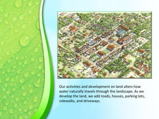 Our activities and development on land alters how
water naturally travels through the landscape. As we
develop the land, we add roads, houses, parking lots,
sidewalks, and driveways.

 