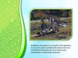Building a rain garden (or a couple of rain gardens)
in your own yard is probably the easiest and most
cost efficient thing you can do to reduce your
contribution to stormwater pollution.

 