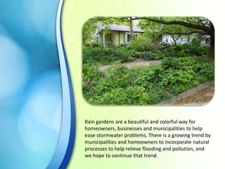Rain gardens are a beautiful and colorful way for
homeowners, businesses and municipalities to help
ease stormwater problems. There is a growing trend by
municipalities and homeowners to incorporate natural
processes to help relieve flooding and pollution, and
we hope to continue that trend.

 
