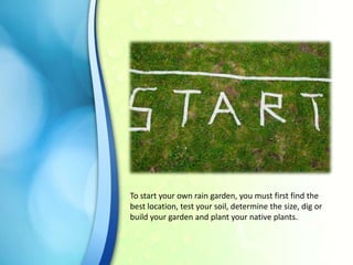 To start your own rain garden, you must first find the
best location, test your soil, determine the size, dig or
build your garden and plant your native plants.

 