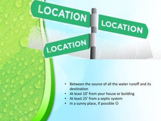 • Between the source of all the water runoff and its
destination
• At least 10’ from your house or building
• At least 25’ from a septic system
• In a sunny place, if possible 

 