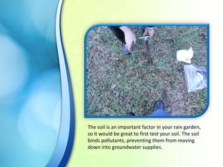 The soil is an important factor in your rain garden,
so it would be great to first test your soil. The soil
binds pollutants, preventing them from moving
down into groundwater supplies.

 