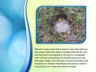Mark the water level with a stick or ruler then observe
how long it takes the water to totally infiltrate the soil.
Soil that drains completely in 24 hours is acceptable
with minimal amendment of compost and sand. Soil
that takes longer than 24 hours must be amended with
compost or a mixture of compost and sand to make it
more porous or a new site must be chosen.

 