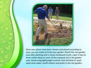 Once your plants have been chosen and placed according to
zone, you are ready to finish your garden. Mulch the rain garden
area after planting with a heavy hardwood mulch. Layer it two to
three inches deep to cover all the exposed soil in the garden
area. Avoid using lightweight mulches that will float or wash
away once water runoff collects and pools in the rain garden.

 