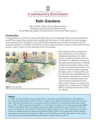 Rain Gardens
                           Sheryl Wells, Public Service Representative
                            Biological and Agricultural Engineering
                 Frank Henning, Region IV Land Grant Universities Water Liaison

Introduction
A rain garden is a natural or man-made depression in the landscape that captures stormwater
runoff from impervious surfaces like rooftops and driveways. A rain garden is a best manage-
ment practice that is designed to be aesthetically pleasing and naturally integrated into the
landscape (Figure 1). Surface runoff from a roof or other collection surfaces is channeled via rain
gutters, pipes, swales or curb openings to the rain garden.

                                                                 Rain gardens reduce runoff and
                                                                 treat pollutants on-site while re-
                                                                 charging groundwater by allow-
                                                                 ing the runoff to percolate into the
                                                                 soil where it is filtered and treated
                                                                 through natural processes. Properly
                                                                 designed rain gardens allow water
                                                                 to soak into the ground within 12 to
                                                                 48 hours and discourage mosquito
                                                                 breeding areas. A rain garden may
                                                                 be referred to as a bioinfiltration or
                                                                 bioretention cell; however, bioreten-
                                                                 tion cells are typically larger and
                                                                 constructed on commercial sites
                                                                 that usually require an engineered
                                                                 design from a professional engineer
Figure 1. Rain garden                                            (PE) or registered landscape archi-
(Dietz and Filchak 2004) Connecticutraingardenbroch.jpg
                                                                 tect (RLA).


   History
   In 1990, in Prince George’s County, Maryland, a developer named Dick Brinker was building a
   new housing subdivision and had the idea to replace the traditional retention ponds with rain gar-
   dens. This idea developed into a successful project for Somerset, a residential subdivision, which
   has a 300- to 400-square-foot rain garden on each house’s property (www.wnrmag.com/supps/2003/
   feb03/run.htm#one). This rain garden system was highly cost-effective and resulted in a 75 to 80
   percent reduction in stormwater runoff during regular rainfall events. This community was instru-
   mental in implementing low-impact development (LID), which is an ecologically sensitive design
   approach to stormwater management. Many successful LID case studies were done in this commu-
   nity (cfpub.epa.gov/npdes/stormwater.casestudies_specific.cfm?case_id=14).
 