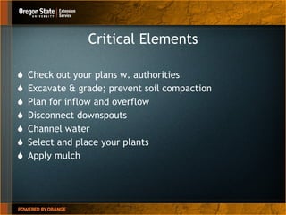 Critical Elements Check out your plans w. authorities Excavate & grade; prevent soil compaction  Plan for inflow and overflow Disconnect downspouts Channel water Select and place your plants Apply mulch 