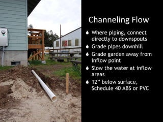 Channeling Flow Where piping, connect directly to downspouts Grade pipes downhill Grade garden away from inflow point Slow the water at inflow areas 12” below surface, Schedule 40 ABS or PVC 