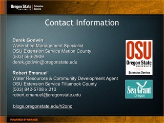 Contact Information Robert Emanuel Water Resources & Community Development Agent OSU Extension Service Tillamook County  (503) 842-5708 x 210 [email_address] Derek Godwin Watershed Management Specialist OSU Extension Service Marion County (503) 566-2909 [email_address] blogs.oregonstate.edu/h2onc 