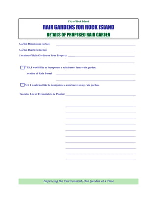 City of Rock Island

                     RAIN GARDENS FOR ROCK ISLAND
                        DETAILS OF PROPOSED RAIN GARDEN
Garden Dimensions (in feet)      ______________________________________________________________

Garden Depth (in inches)         ______________________________________________________________

Location of Rain Garden on Your Property _____ _______________________________________________

                                            ____________________________________________________

     YES, I would like to incorporate a rain barrel in my rain garden.

     Location of Rain Barrel:    ______________________________________________________________

                                 ______________________________________________________________

     NO, I would not like to incorporate a rain barrel in my rain garden.


Tentative List of Perennials to be Planted _______________________________________________________

                                          _______________________________________________________

                                          _______________________________________________________

                                          _______________________________________________________

                                          _______________________________________________________

                                          _______________________________________________________

                                          _______________________________________________________

                                          _______________________________________________________

                                          _______________________________________________________

                                          _______________________________________________________

                                          _______________________________________________________

                                          _______________________________________________________




                     Improving the Environment, One Garden at a Time
 