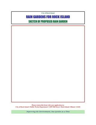 City of Rock Island

               RAIN GARDENS FOR ROCK ISLAND
                   SKETCH OF PROPOSED RAIN GARDEN




                        Please return this form with your application to:
City of Rock Island ▪ Public Works Department ▪ 1309 Mill Street ▪ Rock Island ▪ Illinois ▪ 61201

                Improving the Environment, One Garden at a Time
 
