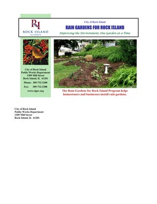 City of Rock Island

                                  RAIN GARDENS FOR ROCK ISLAND
                               Improving the Environment, One Garden at a Time




        City of Rock Island
     Public Works Department
          1309 Mill Street
      Rock Island, IL 61201
       Phone: 309-732-2200
       Fax:   309-732-2380
          www.rigov.org         The Rain Gardens for Rock Island Program helps
                                 homeowners and businesses install rain gardens.



City of Rock Island
Public Works Department
1309 Mill Street
Rock Island, IL 61201
 