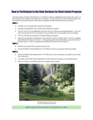 How to Participate in the Rain Gardens for Rock Island Program
The Rain Gardens for Rock Island Program is intended to enhance neighborhoods and educate the citizens of
Rock Island on the benefits and reasons for rain gardens. The Rain Gardens for Rock Island Program will
assist homeowners and businesses install proper rain gardens through financial assistance and advice.
PART 1:
    •     Carefully review the application material in this packet.
    •     Complete the application with a sketch of the proposed rain garden.
    •     The City will review the application and meet with you to discuss your proposed garden. If you are
          able to incorporate the use of a rain barrel into your design, the City will supply one free of charge.
    •     The City will send you an approval to begin building your garden.
    •     Approved rain gardens for applications received from August 2 through April 1 must be completed
          and scheduled for inspection by July 1. Rain gardens approved for applications received from April 2
          through August 1, must be completed and scheduled for inspection by November 1.
PART 2:
    •     Build the rain garden that was approved by the City .
    •     Contact the Public Works Department at 732-2200 if you have any questions about your garden.

PART 3:
    •     Notify the Public Works Department at 732-2200 that you have completed your garden and are ready
          for an inspection.
    •     A member of the Public Works Department will meet with you to inspect your completed garden.
    •     The City will pay you $4.00 per square foot of approved rain garden.




                                          2007 Rain Garden of the Year Award
                                          from the Beautification Commission


                      Improving the Environment, One Garden at a Time
 