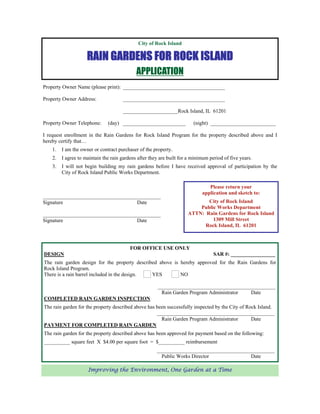 City of Rock Island

                     RAIN GARDENS FOR ROCK ISLAND
                                             APPLICATION
Property Owner Name (please print): _______________________________________

Property Owner Address:               _______________________________________

                                      _____________________Rock Island, IL 61201

Property Owner Telephone:      (day) ________________________            (night) _________________________

I request enrollment in the Rain Gardens for Rock Island Program for the property described above and I
hereby certify that…
    1.   I am the owner or contract purchaser of the property.
    2.   I agree to maintain the rain gardens after they are built for a minimum period of five years.
    3.   I will not begin building my rain gardens before I have received approval of participation by the
         City of Rock Island Public Works Department.

                                                                                Please return your
                                                                             application and sketch to:
_____________________________________________
Signature                           Date                                     City of Rock Island
                                                                          Public Works Department
_____________________________________________                         ATTN: Rain Gardens for Rock Island
Signature                           Date                                       1309 Mill Street
                                                                            Rock Island, IL 61201



                                          FOR OFFICE USE ONLY
DESIGN                                                                             SAR #: _________________
The rain garden design for the property described above is hereby approved for the Rain Gardens for
Rock Island Program.
There is a rain barrel included in the design. YES         NO

                                                       _____________________________________________
                                                        Rain Garden Program Administrator  Date
COMPLETED RAIN GARDEN INSPECTION
The rain garden for the property described above has been successfully inspected by the City of Rock Island.
                                                     _____________________________________________
                                                       Rain Garden Program Administrator          Date
PAYMENT FOR COMPLETED RAIN GARDEN
The rain garden for the property described above has been approved for payment based on the following:
__________ square feet X $4.00 per square foot = $__________ reimbursement
                                                       _____________________________________________
                                                         Public Works Director             Date

                     Improving the Environment, One Garden at a Time
 