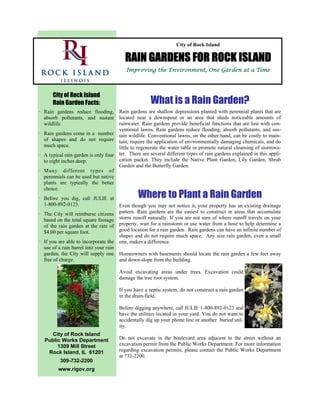 City of Rock Island

                                          RAIN GARDENS FOR ROCK ISLAND
                                           Improving the Environment, One Garden at a Time



      City of Rock Island
      Rain Garden Facts:                               What is a Rain Garden?
· Rain gardens reduce flooding,         Rain gardens are shallow depressions planted with perennial plants that are
  absorb pollutants, and sustain        located near a downspout or an area that sheds noticeable amounts of
  wildlife.                             rainwater. Rain gardens provide beneficial functions that are lost with con-
                                        ventional lawns. Rain gardens reduce flooding, absorb pollutants, and sus-
· Rain gardens come in a number         tain wildlife. Conventional lawns, on the other hand, can be costly to main-
  of shapes and do not require          tain, require the application of environmentally damaging chemicals, and do
  much space.                           little to regenerate the water table or promote natural cleansing of stormwa-
· A typical rain garden is only four    ter. There are several different types of rain gardens explained in this appli-
  to eight inches deep.                 cation packet. They include the Native Plant Garden, Lily Garden, Shrub
                                        Garden and the Butterfly Garden.
· Many different types of
  perennials can be used but native
  plants are typically the better
  choice.
· Before you dig, call JULIE at                  Where to Plant a Rain Garden
  1-800-892-0123.                       Even though you may not notice it, your property has an existing drainage
· The City will reimburse citizens      pattern. Rain gardens are the easiest to construct in areas that accumulate
  based on the total square footage     storm runoff naturally. If you are not sure of where runoff travels on your
  of the rain garden at the rate of     property, wait for a rainstorm or use water from a hose to help determine a
  $4.00 per square foot.                good location for a rain garden. Rain gardens can have an infinite number of
                                        shapes and do not require much space. Any size rain garden, even a small
· If you are able to incorporate the    one, makes a difference.
  use of a rain barrel into your rain
  garden, the City will supply one      Homeowners with basements should locate the rain garden a few feet away
  free of charge.                       and down-slope from the building.

                                        Avoid excavating areas under trees. Excavation could
                                        damage the tree root system.

                                        If you have a septic system, do not construct a rain garden
                                        in the drain-field.

                                        Before digging anywhere, call JULIE 1-800-892-0123 and
                                        have the utilities located in your yard. You do not want to
                                        accidentally dig up your phone line or another buried util-
                                        ity.
    City of Rock Island
  Public Works Department               Do not excavate in the boulevard area adjacent to the street without an
       1309 Mill Street                 excavation permit from the Public Works Department. For more information
   Rock Island, IL 61201                regarding excavation permits, please contact the Public Works Department
                                        at 732-2200.
          309-732-2200
         www.rigov.org
 