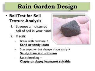 Rain Garden Design
• BallTest for Soil
Texture Analysis
1. Squeeze a moistened
ball of soil in your hand
2. If soils:
- Break with pressure =
Sand or sandy loam
- Stay together but change shape easily =
Sandy loam and silt loam
- Resist breaking =
Clayey or clayey loam; not suitable
 