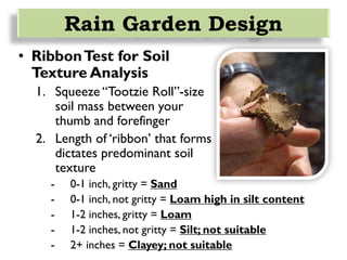 • RibbonTest for Soil
Texture Analysis
1. Squeeze “Tootzie Roll”-size
soil mass between your
thumb and forefinger
2. Length of ‘ribbon’ that forms
dictates predominant soil
texture
- 0-1 inch, gritty = Sand
- 0-1 inch, not gritty = Loam high in silt content
- 1-2 inches, gritty = Loam
- 1-2 inches, not gritty = Silt; not suitable
- 2+ inches = Clayey; not suitable
Rain Garden Design
 