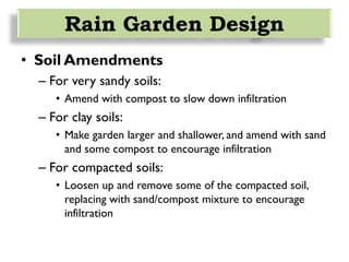 • Soil Amendments
– For very sandy soils:
• Amend with compost to slow down infiltration
– For clay soils:
• Make garden larger and shallower, and amend with sand
and some compost to encourage infiltration
– For compacted soils:
• Loosen up and remove some of the compacted soil,
replacing with sand/compost mixture to encourage
infiltration
Rain Garden Design
 