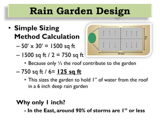 • Simple Sizing
Method Calculation
– 50’ x 30’ = 1500 sq ft
– 1500 sq ft / 2 = 750 sq ft
• Because only ½ the roof contribute to the garden
– 750 sq ft / 6= 125 sq ft
• This sizes the garden to hold 1” of water from the roof
in a 6 inch deep rain garden
Why only 1 inch?
- In the East, around 90% of storms are 1” or less
Rain Garden Design
 