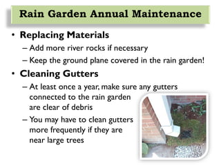 Rain Garden Annual Maintenance
• Replacing Materials
– Add more river rocks if necessary
– Keep the ground plane covered in the rain garden!
• Cleaning Gutters
– At least once a year, make sure any gutters
connected to the rain garden
are clear of debris
– You may have to clean gutters
more frequently if they are
near large trees
 