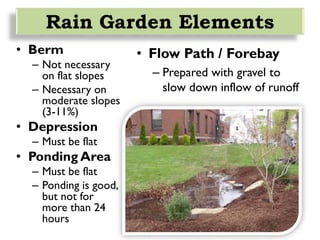 • Berm
– Not necessary
on flat slopes
– Necessary on
moderate slopes
(3-11%)
• Depression
– Must be flat
• Ponding Area
– Must be flat
– Ponding is good,
but not for
more than 24
hours
Rain Garden Elements
• Flow Path / Forebay
– Prepared with gravel to
slow down inflow of runoff
 