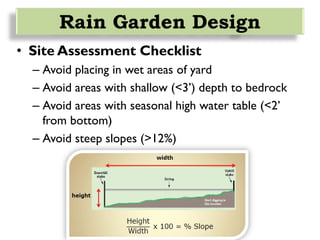 • Site Assessment Checklist
– Avoid placing in wet areas of yard
– Avoid areas with shallow (<3’) depth to bedrock
– Avoid areas with seasonal high water table (<2’
from bottom)
– Avoid steep slopes (>12%)
Rain Garden Design
 