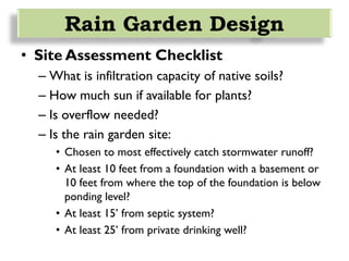 • Site Assessment Checklist
– What is infiltration capacity of native soils?
– How much sun if available for plants?
– Is overflow needed?
– Is the rain garden site:
• Chosen to most effectively catch stormwater runoff?
• At least 10 feet from a foundation with a basement or
10 feet from where the top of the foundation is below
ponding level?
• At least 15’ from septic system?
• At least 25’ from private drinking well?
Rain Garden Design
 