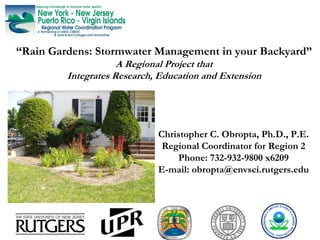 “Rain Gardens: Stormwater Management in your Backyard”
                     A Regional Project that
         Integrates Research, Education and Extension




                             Christopher C. Obropta, Ph.D., P.E.
                              Regional Coordinator for Region 2
                                 Phone: 732-932-9800 x6209
                             E-mail: obropta@envsci.rutgers.edu
 