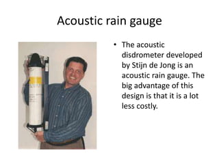 Acoustic rain gauge
          • The acoustic
            disdrometer developed
            by Stijn de Jong is an
            acoustic rain gauge. The
            big advantage of this
            design is that it is a lot
            less costly.
 