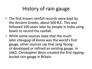 History of rain gauge
• The first known rainfall records were kept by
  the Ancient Greeks, about 500 B.C. This was
  followed 100 years later by people in India using
  bowls to record the rainfall.
• While some sources state that the much
  later cheugugi of Korea was the world's first
  gauge, other sources say that Jang Yeong-
  sil developed or refined an existing gauge. In
  1662, Christopher Wren created the first tipping-
  bucket rain gauge in Britain.
 