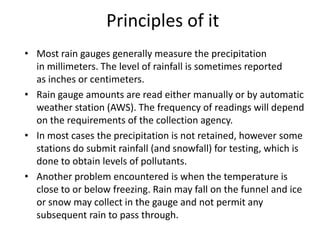 Principles of it
• Most rain gauges generally measure the precipitation
  in millimeters. The level of rainfall is sometimes reported
  as inches or centimeters.
• Rain gauge amounts are read either manually or by automatic
  weather station (AWS). The frequency of readings will depend
  on the requirements of the collection agency.
• In most cases the precipitation is not retained, however some
  stations do submit rainfall (and snowfall) for testing, which is
  done to obtain levels of pollutants.
• Another problem encountered is when the temperature is
  close to or below freezing. Rain may fall on the funnel and ice
  or snow may collect in the gauge and not permit any
  subsequent rain to pass through.
 