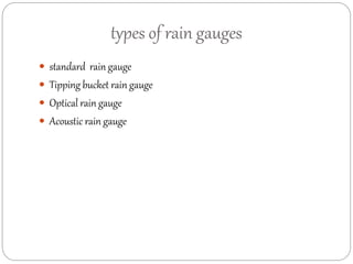 types of rain gauges 
 standard rain gauge 
 Tipping bucket rain gauge 
 Optical rain gauge 
 Acoustic rain gauge 
 