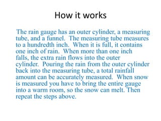 How it works    The rain gauge has an outer cylinder, a measuring tube, and a funnel.  The measuring tube measures to a hundredth inch.  When it is full, it contains one inch of rain.  When more than one inch falls, the extra rain flows into the outer cylinder.  Pouring the rain from the outer cylinder back into the measuring tube, a total rainfall amount can be accurately measured.  When snow is measured you have to bring the entire gauge into a warm room, so the snow can melt. Then repeat the steps above.
