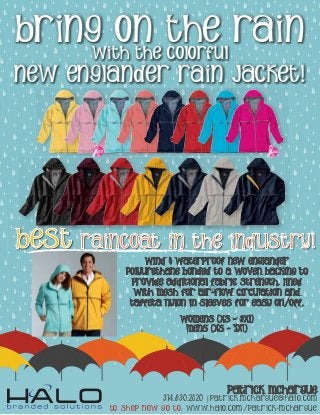 Bring On The Rain
With The colorful
New Englander Rain Jacket!
Wind & waterproof New Englander
Polyurethane bonded to a woven backing to
provide additional fabric strength. Lined
with mesh for air-flow circulation and
taffeta nylon in sleeves for easy on/off.
womens (xs - 3xL)
mens (xs - 5xl)
BEST RAINCOAT IN THE INDUSTRY!
Patrick McHargue
314.630.2820 | patrick.mchargue@halo.com
TO SHOP NOW GO TO: www.halo.com/patrick-mchargue
 