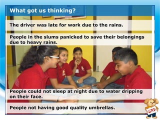 What got us thinking?

The driver was late for work due to the rains.

People in the slums panicked to save their belongings
due to heavy rains.




People could not sleep at night due to water dripping
on their face.

People not having good quality umbrellas.
 