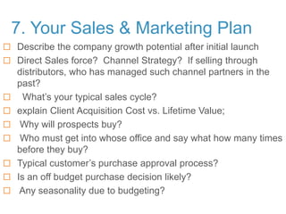 7. Your Sales & Marketing Plan
 Describe the company growth potential after initial launch
 Direct Sales force? Channel Strategy? If selling through
distributors, who has managed such channel partners in the
past?
 What’s your typical sales cycle?
 explain Client Acquisition Cost vs. Lifetime Value;
 Why will prospects buy?
 Who must get into whose office and say what how many times
before they buy?
 Typical customer’s purchase approval process?
 Is an off budget purchase decision likely?
 Any seasonality due to budgeting?
 