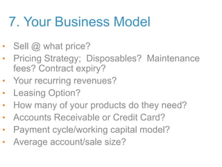 7. Your Business Model
• Sell @ what price?
• Pricing Strategy; Disposables? Maintenance
fees? Contract expiry?
• Your recurring revenues?
• Leasing Option?
• How many of your products do they need?
• Accounts Receivable or Credit Card?
• Payment cycle/working capital model?
• Average account/sale size?
 