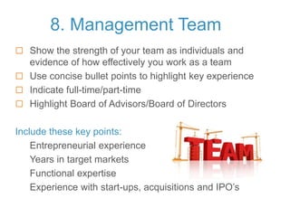 8. Management Team
 Show the strength of your team as individuals and
evidence of how effectively you work as a team
 Use concise bullet points to highlight key experience
 Indicate full-time/part-time
 Highlight Board of Advisors/Board of Directors
Include these key points:
Entrepreneurial experience
Years in target markets
Functional expertise
Experience with start-ups, acquisitions and IPO’s
 