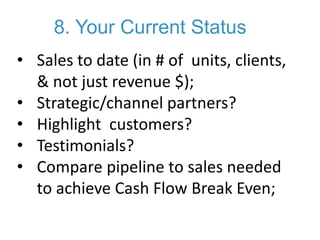 8. Your Current Status
• Sales to date (in # of units, clients,
& not just revenue $);
• Strategic/channel partners?
• Highlight customers?
• Testimonials?
• Compare pipeline to sales needed
to achieve Cash Flow Break Even;
 