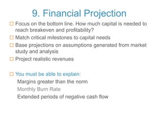 9. Financial Projection
 Focus on the bottom line. How much capital is needed to
reach breakeven and profitability?
 Match critical milestones to capital needs
 Base projections on assumptions generated from market
study and analysis
 Project realistic revenues
 You must be able to explain:
Margins greater than the norm
Monthly Burn Rate
Extended periods of negative cash flow
 