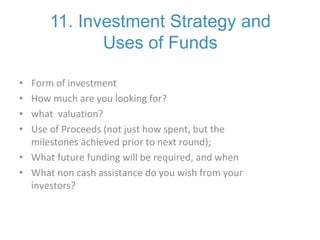 11. Investment Strategy and
Uses of Funds
• Form of investment
• How much are you looking for?
• what valuation?
• Use of Proceeds (not just how spent, but the
milestones achieved prior to next round);
• What future funding will be required, and when
• What non cash assistance do you wish from your
investors?
 