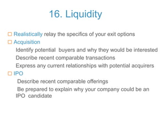 16. Liquidity
 Realistically relay the specifics of your exit options
 Acquisition
Identify potential buyers and why they would be interested
Describe recent comparable transactions
Express any current relationships with potential acquirers
 IPO
Describe recent comparable offerings
Be prepared to explain why your company could be an
IPO candidate
 