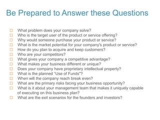 Be Prepared to Answer these Questions
 What problem does your company solve?
 Who is the target user of the product or service offering?
 Why would someone purchase your product or service?
 What is the market potential for your company's product or service?
 How do you plan to acquire and keep customers?
 Who are your competitors?
 What gives your company a competitive advantage?
 What makes your business different or unique?
 Does your company have proprietary intellectual property?
 What is the planned “Use of Funds"?
 When will the company reach break even?
 What are the primary risks facing your business opportunity?
 What is it about your management team that makes it uniquely capable
of executing on this business plan?
 What are the exit scenarios for the founders and investors?
 