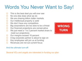 Words You Never Want to Say!
 This is the best deal you will ever see
 No one else does what we do
 We are chasing billion dollar markets
 Our intellectual property is solid
 We don’t have any competition.
 Big corporations are too slow to be a threat
 Our financial projections are conservative
 We just need a 1 to 2 percent market share to
meet our projections
 Our margins exceed 10 percent
 A big corporate partner is about to sign on
 Key employees will join us at funding
 Revenues are not out current focus
And the ultimate turn-off:
Several VCs and angels are interested in funding our plan
 