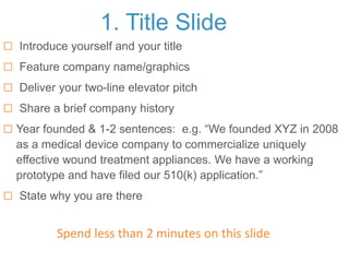 1. Title Slide
 Introduce yourself and your title
 Feature company name/graphics
 Deliver your two-line elevator pitch
 Share a brief company history
 Year founded & 1-2 sentences: e.g. “We founded XYZ in 2008
as a medical device company to commercialize uniquely
effective wound treatment appliances. We have a working
prototype and have filed our 510(k) application.”
 State why you are there
Spend less than 2 minutes on this slide
 