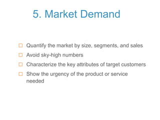 5. Market Demand
 Quantify the market by size, segments, and sales
 Avoid sky-high numbers
 Characterize the key attributes of target customers
 Show the urgency of the product or service
needed
 
