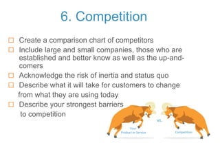 Your
Product or Service
vs.
Competition
6. Competition
 Create a comparison chart of competitors
 Include large and small companies, those who are
established and better know as well as the up-and-
comers
 Acknowledge the risk of inertia and status quo
 Describe what it will take for customers to change
from what they are using today
 Describe your strongest barriers
to competition
 